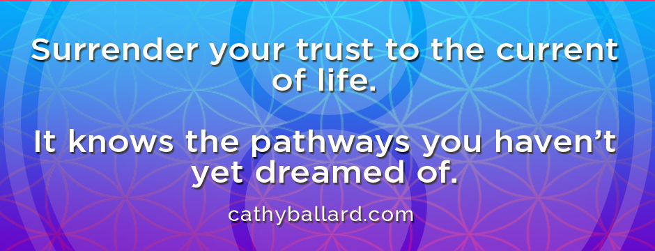 Surrender yout trust to the flow of life. It knows the pathways you haven't yet dreamed of.